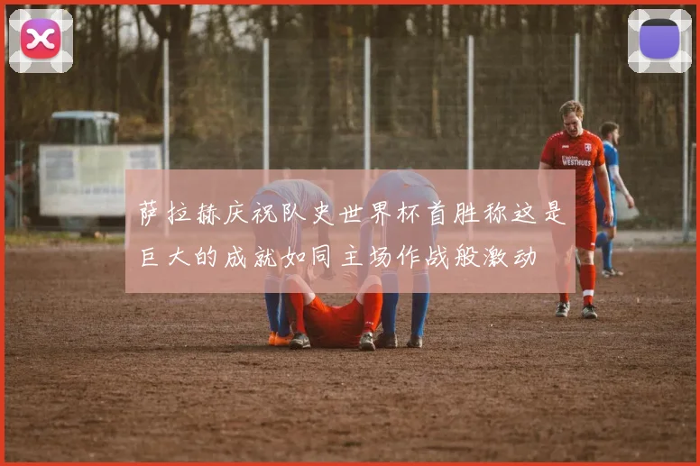 萨拉赫庆祝队史世界杯首胜称这是巨大的成就如同主场作战般激动