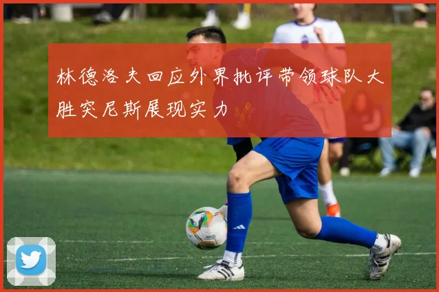 林德洛夫回应外界批评带领球队大胜突尼斯展现实力