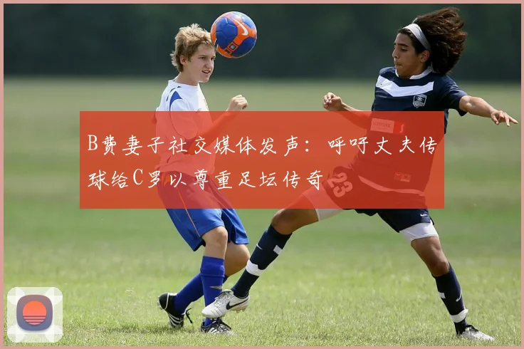 B费妻子社交媒体发声：呼吁丈夫传球给C罗以尊重足坛传奇