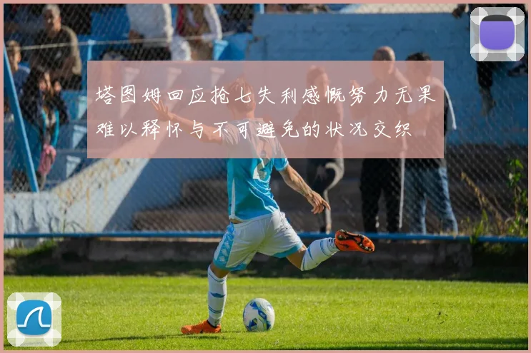 塔图姆回应抢七失利感慨努力无果难以释怀与不可避免的状况交织