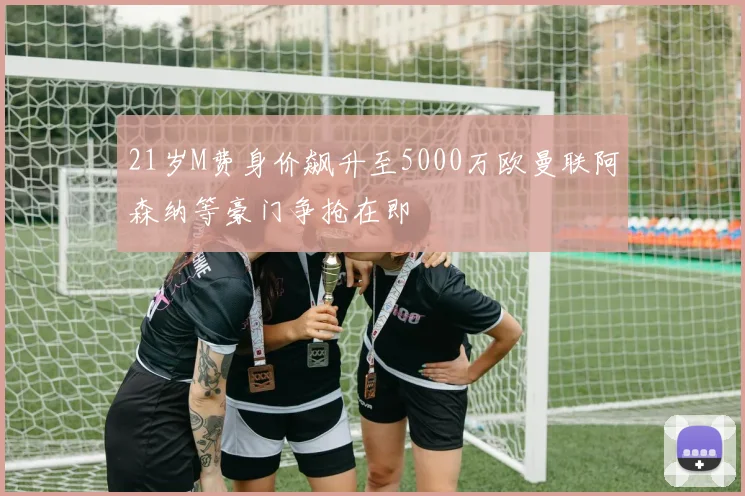 21岁M费身价飙升至5000万欧曼联阿森纳等豪门争抢在即