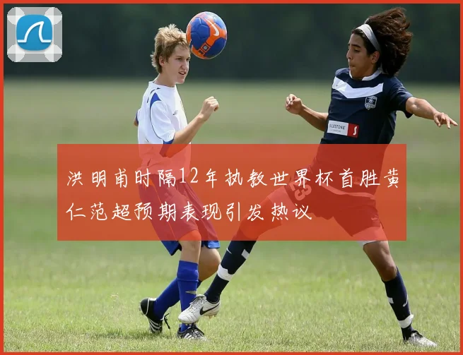 洪明甫时隔12年执教世界杯首胜黄仁范超预期表现引发热议