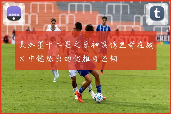 美加墨十二星之乐神莫德里奇在战火中锤炼出的优雅与坚韧