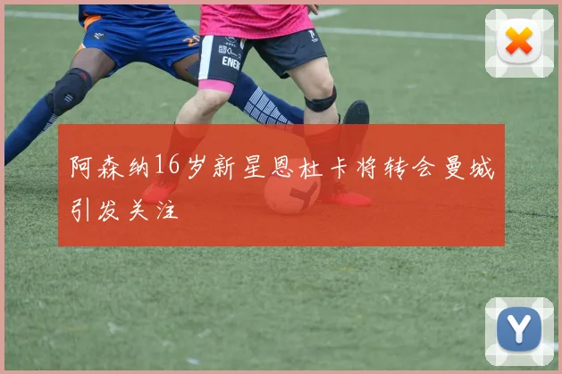 阿森纳16岁新星恩杜卡将转会曼城引发关注