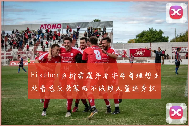 Fischer分析雷霆并非字母哥理想去处普总交易策略不依赖大量选秀权