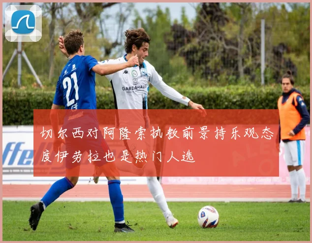 切尔西对阿隆索执教前景持乐观态度伊劳拉也是热门人选