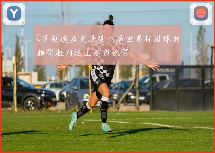 C罗创造历史连续六届世界杯进球利雅得胜利送上热烈祝贺