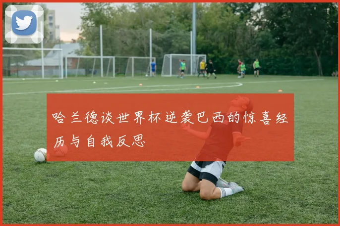 哈兰德谈世界杯逆袭巴西的惊喜经历与自我反思