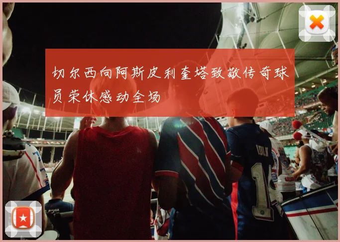 切尔西向阿斯皮利奎塔致敬传奇球员荣休感动全场