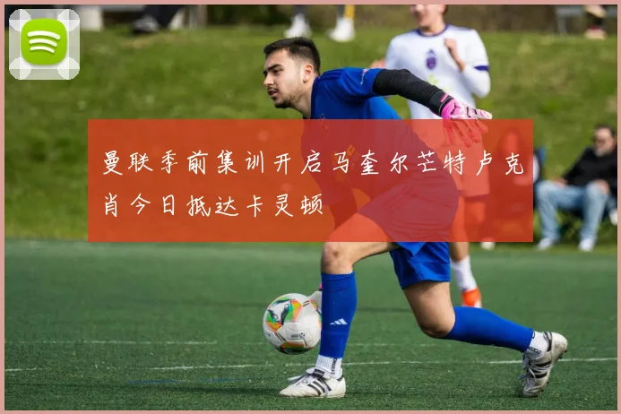 曼联季前集训开启马奎尔芒特卢克肖今日抵达卡灵顿