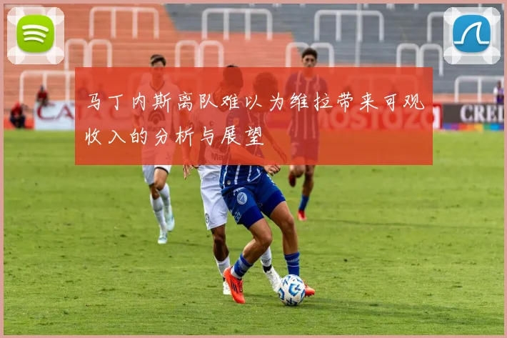 马丁内斯离队难以为维拉带来可观收入的分析与展望