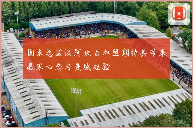 国米总监谈阿坎吉加盟期待其带来赢家心态与曼城经验
