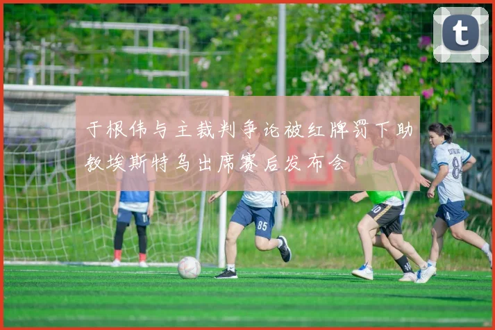 于根伟与主裁判争论被红牌罚下助教埃斯特乌出席赛后发布会